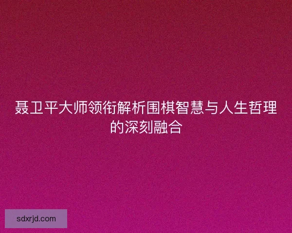 聂卫平大师领衔解析围棋智慧与人生哲理的深刻融合 聂卫平大师领衔解析围棋智慧与人生哲理的深刻融合