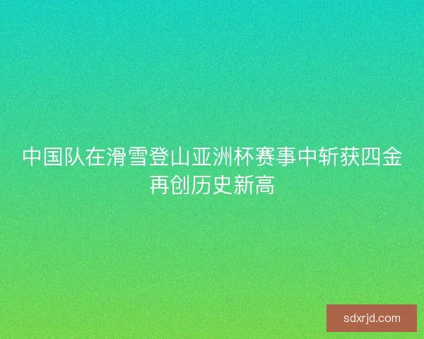 中国队在滑雪登山亚洲杯赛事中斩获四金再创历史新高