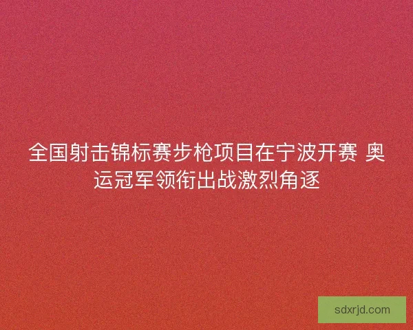 全国射击锦标赛步枪项目在宁波开赛 奥运冠军领衔出战激烈角逐 全国射击锦标赛步枪项目在宁波开赛 奥运冠军领衔出战激烈角逐