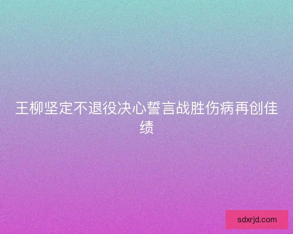 王柳坚定不退役决心誓言战胜伤病再创佳绩 王柳坚定不退役决心誓言战胜伤病再创佳绩