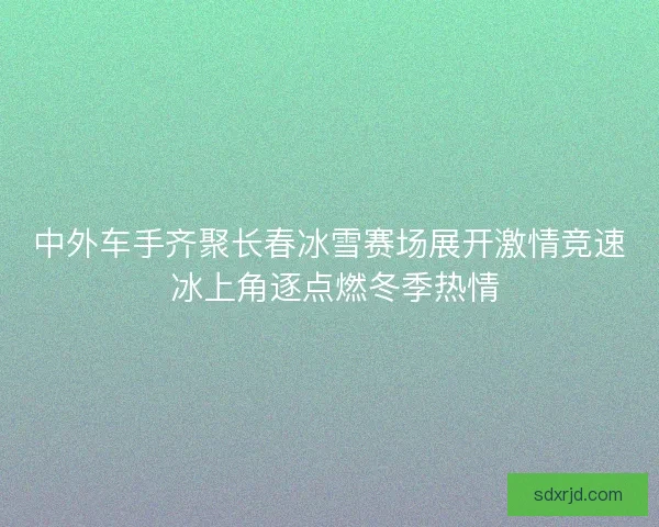 中外车手齐聚长春冰雪赛场展开激情竞速 冰上角逐点燃冬季热情