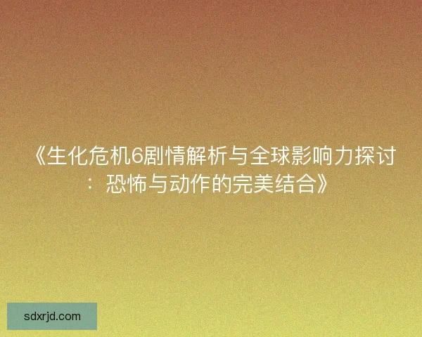 《生化危机6剧情解析与全球影响力探讨:恐怖与动作的完美结合》 《生化危机6剧情解析与全球影响力探讨:恐怖与动作的完美结合》