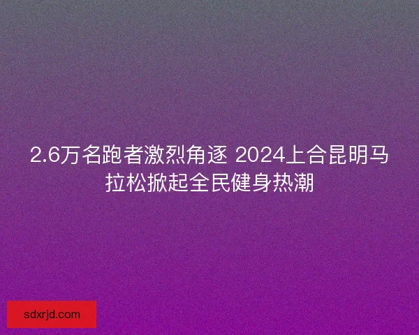 2.6万名跑者激烈角逐 2024上合昆明马拉松掀起全民健身热潮