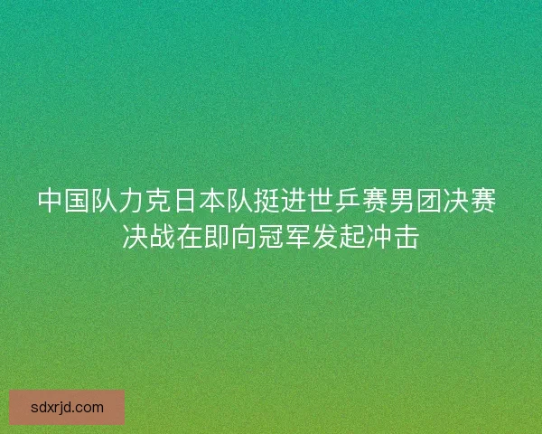 中国队力克日本队挺进世乒赛男团决赛 决战在即向冠军发起冲击