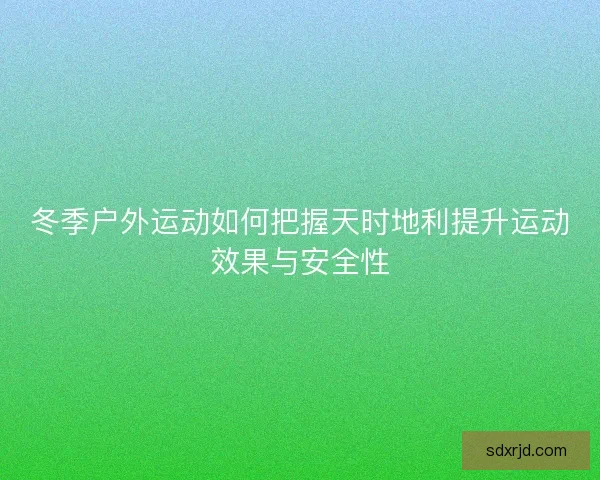 冬季户外运动如何把握天时地利提升运动效果与安全性 冬季户外运动如何把握天时地利提升运动效果与安全性