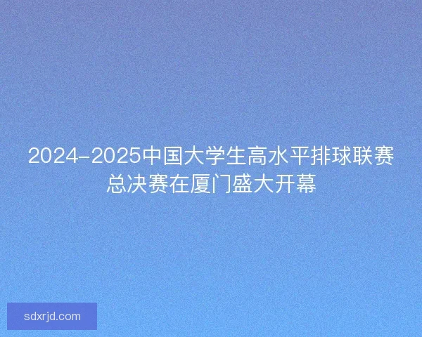 2024-2025中国大学生高水平排球联赛总决赛在厦门盛大开幕 2024-2025中国大学生高水平排球联赛总决赛在厦门盛大开幕