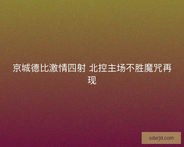 京城德比激情四射 北控主场不胜魔咒再现 京城德比激情四射 北控主场不胜魔咒再现
