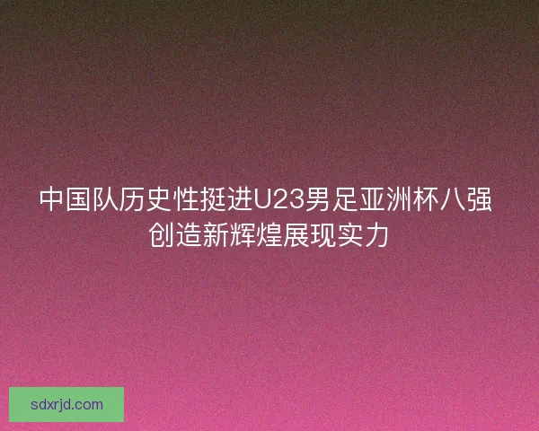 中国队历史性挺进U23男足亚洲杯八强 创造新辉煌展现实力