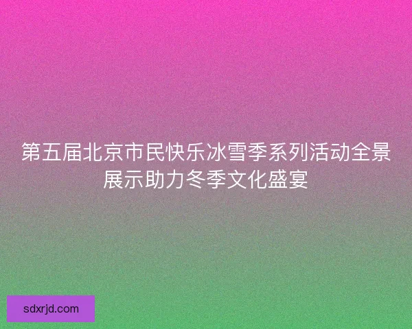 第五届北京市民快乐冰雪季系列活动全景展示助力冬季文化盛宴 第五届北京市民快乐冰雪季系列活动全景展示助力冬季文化盛宴